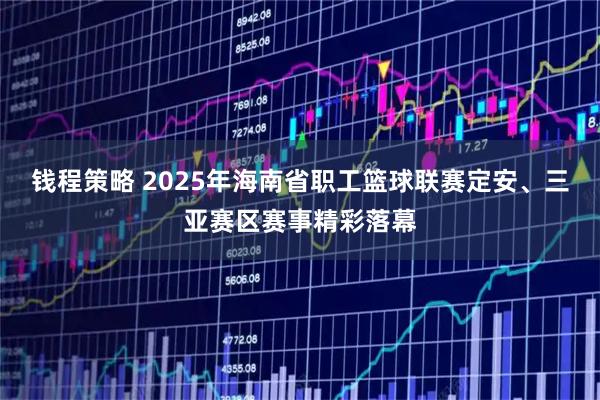 钱程策略 2025年海南省职工篮球联赛定安、三亚赛区赛事精彩落幕