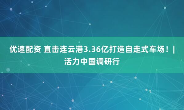 优速配资 直击连云港3.36亿打造自走式车场！|活力中国调研行