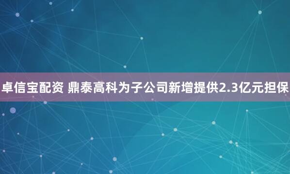 卓信宝配资 鼎泰高科为子公司新增提供2.3亿元担保
