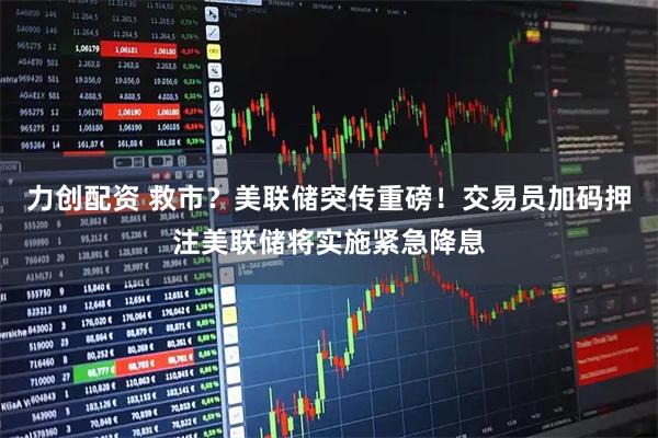 力创配资 救市？美联储突传重磅！交易员加码押注美联储将实施紧急降息