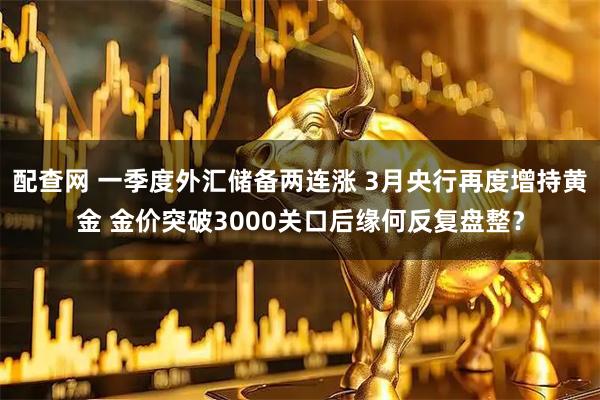 配查网 一季度外汇储备两连涨 3月央行再度增持黄金 金价突破3000关口后缘何反复盘整？