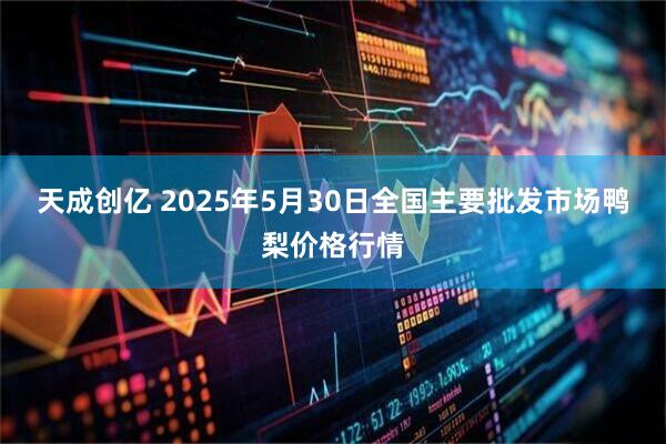 天成创亿 2025年5月30日全国主要批发市场鸭梨价格行情