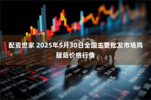 配资世家 2025年5月30日全国主要批发市场鸡腿菇价格行情