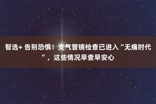智选+ 告别恐惧！支气管镜检查已进入“无痛时代”，这些情况早查早安心