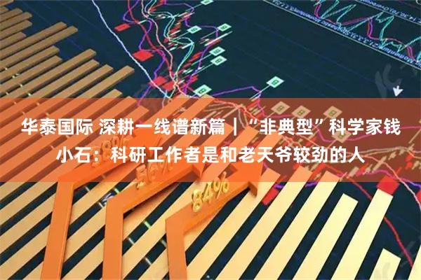 华泰国际 深耕一线谱新篇｜“非典型”科学家钱小石：科研工作者是和老天爷较劲的人