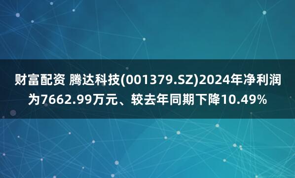 财富配资 腾达科技(001379.SZ)2024年净利润为7662.99万元、较去年同期下降10.49%