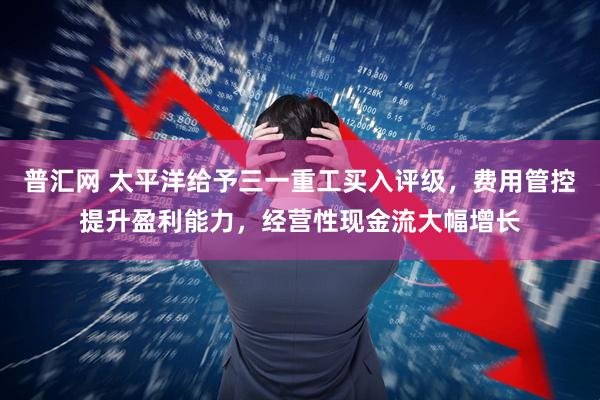 普汇网 太平洋给予三一重工买入评级，费用管控提升盈利能力，经营性现金流大幅增长