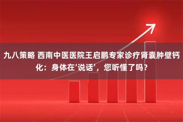 九八策略 西南中医医院王启鹏专家诊疗肾囊肿壁钙化：身体在‘说话’，您听懂了吗？