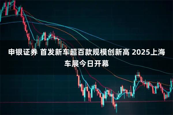 申银证券 首发新车超百款规模创新高 2025上海车展今日开幕