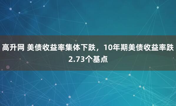 高升网 美债收益率集体下跌，10年期美债收益率跌2.73个基点