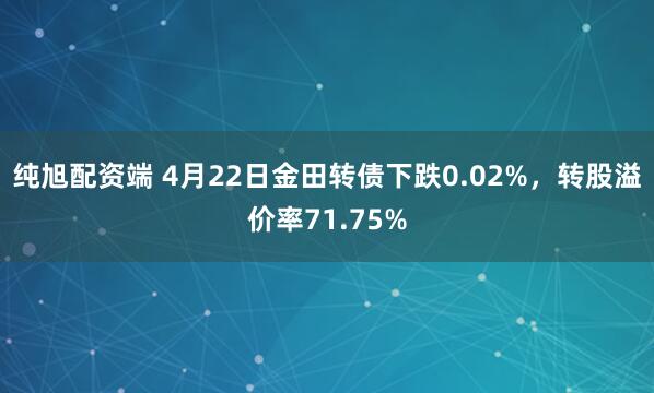纯旭配资端 4月22日金田转债下跌0.02%，转股溢价率71.75%