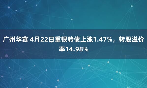 广州华鑫 4月22日重银转债上涨1.47%,转股溢价率14.98%