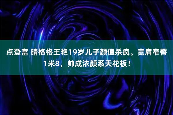 点登富 晴格格王艳19岁儿子颜值杀疯。宽肩窄臀1米8，帅成浓颜系天花板！