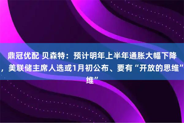 鼎冠优配 贝森特：预计明年上半年通胀大幅下降，美联储主席人选或1月初公布、要有“开放的思维”