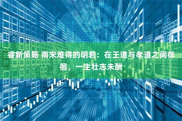 睿新策略 南宋难得的明君：在王道与孝道之间徘徊，一生壮志未酬