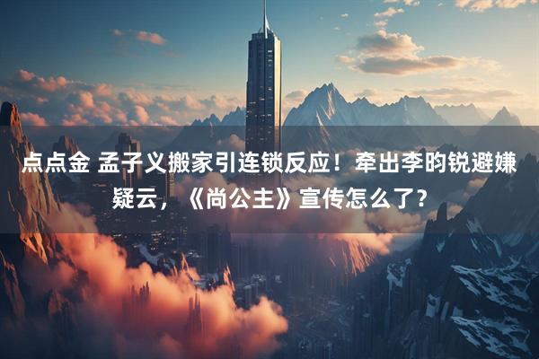 点点金 孟子义搬家引连锁反应！牵出李昀锐避嫌疑云，《尚公主》宣传怎么了？