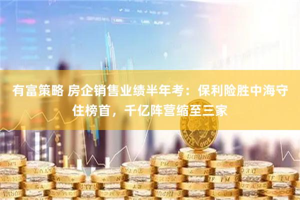 有富策略 房企销售业绩半年考：保利险胜中海守住榜首，千亿阵营缩至三家