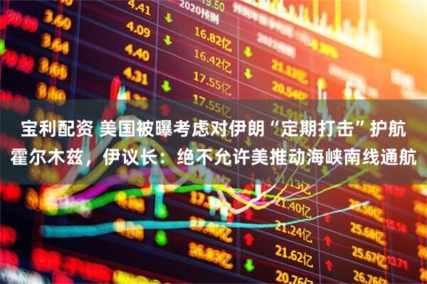 宝利配资 美国被曝考虑对伊朗“定期打击”护航霍尔木兹，伊议长：绝不允许美推动海峡南线通航